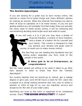 Interested in making $500 per day? How about $1000 per day?
The Zombie Apocalypse
If you are looking for a great way to earn money online, the
internet is chock full of great things and many different options
for making an income. When the Internet first started you had to
think of ways to capitalize on it to make money. If you are just
getting started you will probably find that today there are actually
too many ways to make money online, it will be confusing and
overwhelming deciding what might work and what to avoid.
If you still work a 9 to 5 job you may have a dream of
financial freedom, a dream of time freedom,
and a dream of a better life for yourself and
your family. This e-book is designed to help
you achieve your dreams and goals (and of
course; to teach you to make money online).
The fact that you are reading this handbook and are
taking action separates you from most of the
people in the world.
It takes guts to be an Entrepreneur, so
congratulations!
Not too many people are willing to do what it takes to go after
their dreams in order to break free from the “Zombie
Apocalypse”.
Our society teaches that we should go to school, get a college
degree or get a job, work 40-50 hours a week for 40+ years like
a puppet on a string making someone else rich, only to collect a
pension or 401k at age 67 so you can hopefully survive and
scrape by for the rest of your elder years.
Sacrificing our lives to the norm is supposed to be considered
normal. That’s “JT DeBolt”
 