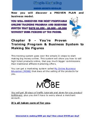 Interested in making $500 per day? How about $1000 per day?
Now you will discover a PROVEN PLAN and
business model.
Chapter 9 - You’re Proven
Training Program & Business System to
Making Six Figures
This training system goes over the simple 21 steps to start
making big money online. This system will show you how to sell
high ticket products online, that pay much bigger commissions
than traditional affiliate marketing offers.
You can get a marketing system called My Online Business
Education (MOBE) that does all the selling of the products for
you.
You will get 30-days of traffic tutorials and done-for-you product
fulfillment, plus you don’t have to worry about a merchant
account.
It's all taken care of for you.
 