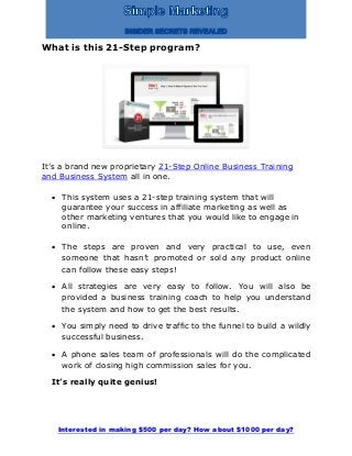 Interested in making $500 per day? How about $1000 per day?
What is this 21-Step program?
It’s a brand new proprietary 21-Step Online Business Training
and Business System all in one.
 This system uses a 21-step training system that will
guarantee your success in affiliate marketing as well as
other marketing ventures that you would like to engage in
online.
 The steps are proven and very practical to use, even
someone that hasn’t promoted or sold any product online
can follow these easy steps!
 All strategies are very easy to follow. You will also be
provided a business training coach to help you understand
the system and how to get the best results.
 You simply need to drive traffic to the funnel to build a wildly
successful business.
 A phone sales team of professionals will do the complicated
work of closing high commission sales for you.
It’s really quite genius!
 