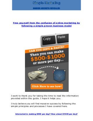 Interested in making $500 per day? How about $1000 per day?
Free yourself from the confusion of online marketing by
following a simple proven business model
I want to thank you for taking the time to read the information
provided within this guide. I hope it helps you.
I truly believe you will find massive success by following the
simple principles and processes I have covered here.
 