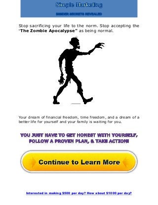 Interested in making $500 per day? How about $1000 per day?
Stop sacrificing your life to the norm. Stop accepting the
“The Zombie Apocalypse” as being normal.
Your dream of financial freedom, time freedom, and a dream of a
better life for yourself and your family is waiting for you.
 
