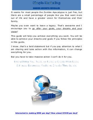 Interested in making $500 per day? How about $1000 per day?
It seems for most people the Zombie Apocalypse is just fine, but
there are a small percentage of people like you that want more
out of life and have a greater vision for themselves and their
family.
Maybe you even want to leave a legacy. That’s awesome and I
encourage you to go after your goals, your dreams and your
vision!
This guide will help you achieve everything you want. You will be
able to achieve your dreams and goals if you follow the principles
in this guide.
I know…that’s a bold statement but if you pay attention to what I
am sharing and take action with the information, it can change
everything for you.
But you have to take massive action I can’t do it for you.
 