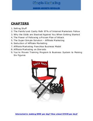 Interested in making $500 per day? How about $1000 per day?
CHAPTERS
1. Selling Stuff
2. The Painful and Costly Path 97% of Internet Marketers Follow
3. Why the Odds are Stacked Against You When Getting Started
4. The Power of Following a Proven Plan of Attack
5. The Super Simple Solution – Affiliate Marketing
6. Seduction of Affiliate Marketing
7. Affiliate Marketing Franchise Business Model
8. Affiliate Marketing on Steroids
9. You’re Proven Training Program & Business System to Making
Six Figures
 