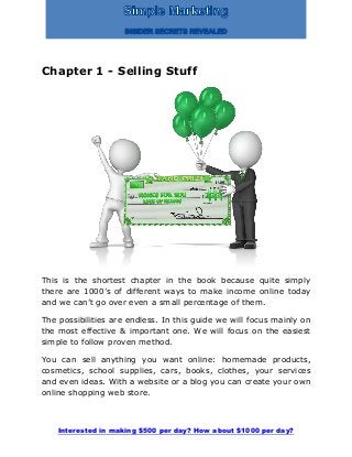 Interested in making $500 per day? How about $1000 per day?
Chapter 1 - Selling Stuff
This is the shortest chapter in the book because quite simply
there are 1000’s of different ways to make income online today
and we can’t go over even a small percentage of them.
The possibilities are endless. In this guide we will focus mainly on
the most effective & important one. We will focus on the easiest
simple to follow proven method.
You can sell anything you want online: homemade products,
cosmetics, school supplies, cars, books, clothes, your services
and even ideas. With a website or a blog you can create your own
online shopping web store.
 