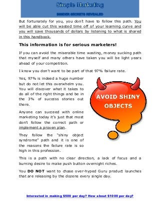 Interested in making $500 per day? How about $1000 per day?
But fortunately for you, you don’t have to follow this path. You
will be able cut this wasted time off of your learning curve and
you will save thousands of dollars by listening to what is shared
in this handbook.
This information is for serious marketers!
If you can avoid the miserable time wasting, money sucking path
that myself and many others have taken you will be light years
ahead of your competition.
I know you don’t want to be part of that 97% failure rate.
Yes, 97% is indeed a huge number
but do not let this overwhelm you.
You will discover what it takes to
do all of the right things and be in
the 3% of success stories out
there.
Anyone can succeed with online
marketing today it’s just that most
don’t follow the correct path or
implement a proven plan.
They follow the “shiny object
syndrome” path and it is one of
the reasons the failure rate is so
high in this profession.
This is a path with no clear direction, a lack of focus and a
burning desire to make push button overnight riches.
You DO NOT want to chase over-hyped Guru product launches
that are releasing by the dozens every single day.
 