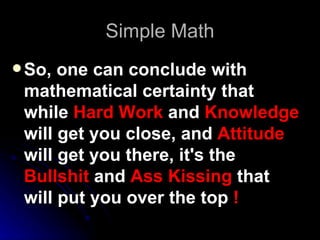 Simple Math So, one can conclude with mathematical certainty that while  Hard Work  and  Knowledge  will get you close, and  Attitude  will get you there, it's the  Bullshit  and  Ass Kissing  that will put you over the top  !   