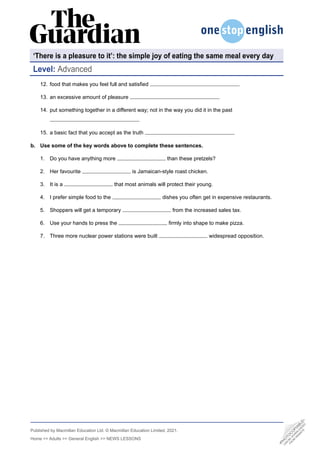 Published by Macmillan Education Ltd. © Macmillan Education Limited, 2021.
Home >> Adults >> General English >> NEWS LESSONS
12. food that makes you feel full and satisfied
13. an excessive amount of pleasure
14. put something together in a different way; not in the way you did it in the past
15. a basic fact that you accept as the truth
b. Use some of the key words above to complete these sentences.
1. Do you have anything more than these pretzels?
2. Her favourite is Jamaican-style roast chicken.
3. It is a that most animals will protect their young.
4. I prefer simple food to the dishes you often get in expensive restaurants.
5. Shoppers will get a temporary from the increased sales tax.
6. Use your hands to press the firmly into shape to make pizza.
7. Three more nuclear power stations were built widespread opposition.
‘There is a pleasure to it’: the simple joy of eating the same meal every day
Level: Advanced
•
P
H
O
T
O
C
O
P
I
A
B
L
E
•
C
A
N
B
E
D
O
W
N
L
O
A
D
E
D
F
R
O
M
W
E
B
S
I
T
E
 