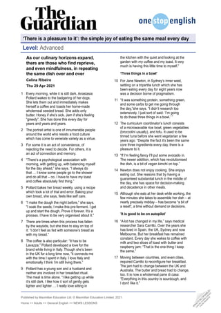 Published by Macmillan Education Ltd. © Macmillan Education Limited, 2021.
Home >> Adults >> General English >> NEWS LESSONS
Level: Advanced
•
P
H
O
T
O
C
O
P
I
A
B
L
E
•
C
A
N
B
E
D
O
W
N
L
O
A
D
E
D
F
R
O
M
W
E
B
S
I
T
E
As our culinary horizons expand,
there are those who find reprieve,
and even mindfulness, in repeating
the same dish over and over
Celina Ribeiro
Thu 29 Apr 2021
Every morning, while it is still dark, Anastasia
Pollard wakes to the badgering of her dogs.
She lets them out and immediately makes
herself a coffee and toasts her home-made
wholemeal seeded bread. She adds only
butter. Honey if she’s sick. Jam if she’s feeling
“greedy”. She has done this every day for
years and years and years.
The portrait artist is one of innumerable people
around the world who resists a food culture
which has come to venerate variety as a virtue.
For some it is an act of convenience, of
rejecting the need to decide. For others, it is
an act of connection and memory.
“There’s a psychological association with
morning, with getting up, with balancing myself
for the day ahead,” she says. “I always do
that … I know some people go to the shower
and do all that – no. I have to have my toast
and coffee absolutely first thing.”
Pollard bakes her bread weekly, using a recipe
which took a lot of trial and error. Baking your
own bread, she says, feels like self care.
“I make the dough the night before,” she says.
“I soak the seeds; I make this pre-ferment. I get
up and start the dough. Prove it forever. It’s a
process. I have to be very organised about it.”
There are times when this process has fallen
by the wayside, but she tries to stay on top of
it: “I don’t feel as fed with someone’s bread as
with my bread.”
The coffee is also particular: “It has to be
Lavazza.” Pollard developed a love for the
brand while living in Italy. Though she’s been
in the UK for a long time now, “it connects me
with the time I spent in Italy. I love Italy and
emotionally I think I’m still living there.”
Pollard has a young son and a husband and
neither are involved in her breakfast ritual.
The meal is time alone. “I like getting up while
it’s still dark. I like how it sort of gently gets
lighter and lighter … I really love sitting in
1
2
3
4
5
6
7
8
9
the kitchen with the quiet and looking at the
garden with my coffee and my toast. It very
much is having this little time to myself.”
‘Three things in a bowl’
For Jane Newton, in Sydney’s inner west,
settling on a tripartite lunch which she has
been eating every day for eight years now
was a decision borne of pragmatism.
“It was something protein, something green,
and some carbs to get me going through
the day,”she says. “I didn’t research too
extensively. I just sort of said: ‘I’m going
to do these three things in a bowl.’ ”
The curriculum coordinator’s lunch consists
of a microwavable rice bowl, green vegetables
(broccolini usually), and tofu. It used to be
tinned tuna before she went vegetarian a few
years ago: “Despite the fact it’s been the same
core three ingredients every day, there is a
pleasure to it.
“If I’m feeling fancy I’ll put some avocado in.
The newer addition, which has revolutionised
the dish, is a bit of vegan kimchi on top.”
Newton does not enjoy cooking. She enjoys
eating out. She reasons that by having a
guaranteed substantial lunch in the middle of
the day, she has space for decision-making
and decadence in other meals.
Although she eats at her desk while working, the
few minutes she takes to assemble her dish – at
nearly precisely midday – has become “a bit of
a reset”, a time without demand or decisions.
‘It is good to be on autopilot’
“A lot has changed in my life,” says medical
researcher Sara Carrillo. Over the years she
has lived in Spain, the UK, Sydney and now
Melbourne. But her breakfast has remained
constant. Every day she wakes to coffee with
milk and two slices of toast with butter and
raspberry jam: “That is the one thing I keep
the same.”
Moving between countries, and even cities,
required Carrillo to reconfigure her breakfast.
The jam had to change between the UK and
Australia. The butter and bread had to change,
too. It is now a wholemeal pane di casa:
“Everything in this country is sourdough, and
I don’t like it.”
10
11
12
13
14
15
16
17
‘There is a pleasure to it’: the simple joy of eating the same meal every day
 