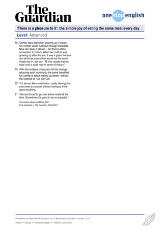 Published by Macmillan Education Ltd. © Macmillan Education Limited, 2021.
Home >> Adults >> General English >> NEWS LESSONS
Level: Advanced
Carrillo says that when growing up in Spain,
her mother would rush her through breakfast.
Now she takes it slower – but there’s still a
connection to history. When her mother was
growing up after the war, it was a given that she
and all those around her would eat the same
meals day in, day out: “All this variety that we
have now is quite new in terms of history.”
With this endless choice and all this change,
returning each morning to the same breakfast
for Carrillo is about waking up slowly “without
the violence of ‘Go! Go! Go!’
“It’s almost like a meditation, really. Having that
extra time to yourself without having to think
about anything.
“We are forced to get into active mode all the
time. Sometimes it’s good to be on autopilot.”
© Guardian News and Media 2021
First published in The Guardian, 29/04/2021
18
19
20
21
•
P
H
O
T
O
C
O
P
I
A
B
L
E
•
C
A
N
B
E
D
O
W
N
L
O
A
D
E
D
F
R
O
M
W
E
B
S
I
T
E
‘There is a pleasure to it’: the simple joy of eating the same meal every day
 