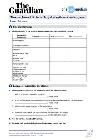 Published by Macmillan Education Ltd. © Macmillan Education Limited, 2021.
Home >> Adults >> General English >> NEWS LESSONS
4
3 Find the information
a. Find information in the article to write under each of the categories in the box.
Names of the
three women
Anastasia Jane Sara
Where they live
Their jobs / professions
The meal
Where and when they
eat it
What the meal
consists of
Variations on the meal
Changes they have
made to their meal
and reasons for
these changes
The benefits they get
from eating the same
meal every day
Level: Advanced
•
P
H
O
T
O
C
O
P
I
A
B
L
E
•
C
A
N
B
E
D
O
W
N
L
O
A
D
E
D
F
R
O
M
W
E
B
S
I
T
E
‘There is a pleasure to it’: the simple joy of eating the same meal every day
  Language – expressions and phrases
a. Find multi-word phrases in the article that match the meanings below.
1. early in the morning, directly after you get up
(2 words, para 4)
2. a way of finding a good method that involves trying several possibilities and learning from your mistakes
(3 words, para 5)
3. when something is not successful or effective any longer
(4 words, para 7)
4. make sure you know what you are doing and that you are in control of a situation
(something) (4 words, para 7)
b. Use the words to talk about the article.
c. Now use each one to talk about something relevant to your own life.
 
