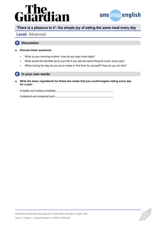 Published by Macmillan Education Ltd. © Macmillan Education Limited, 2021.
Home >> Adults >> General English >> NEWS LESSONS
Level: Advanced
‘There is a pleasure to it’: the simple joy of eating the same meal every day
5
6
Discussion
a. Discuss these questions.
• What is your morning routine / how do you start most days?
• What would the benefits be to your life if you ate the same thing for lunch every day?
• When during the day do you try to make or find time for yourself? How do you do this?
  In your own words
a. Write the basic ingredients for these two meals that you could imagine eating every day
for a year:
A healthy and nutritious breakfast
A balanced and substantial lunch
•
P
H
O
T
O
C
O
P
I
A
B
L
E
•
C
A
N
B
E
D
O
W
N
L
O
A
D
E
D
F
R
O
M
W
E
B
S
I
T
E
 
