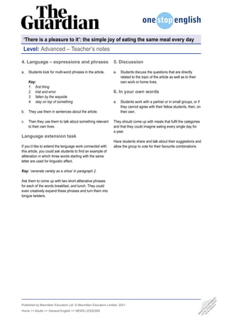 •
P
H
O
T
O
C
O
P
I
A
B
L
E
•
C
A
N
B
E
D
O
W
N
L
O
A
D
E
D
F
R
O
M
W
E
B
S
I
T
E
Published by Macmillan Education Ltd. © Macmillan Education Limited, 2021.
Home >> Adults >> General English >> NEWS LESSONS
5. Discussion
a. Students discuss the questions that are directly
related to the topic of the article as well as to their
own work or home lives.
6. In your own words
a. Students work with a partner or in small groups, or if
they cannot agree with their fellow students, then, on
their own.
They should come up with meals that fulfil the categories
and that they could imagine eating every single day for
a year.
Have students share and talk about their suggestions and
allow the group to vote for their favourite combinations.
4. Language – expressions and phrases
a. Students look for multi-word phrases in the article.
Key:
1. first thing
2. trial and error
3. fallen by the wayside
4. stay on top of something
b. They use them in sentences about the article.
c. Then they use them to talk about something relevant
to their own lives.
Language extension task
If you’d like to extend the language work connected with
this article, you could ask students to find an example of
alliteration in which three words starting with the same
letter are used for linguistic effect.
Key: ‘venerate variety as a virtue’ in paragraph 2.
Ask them to come up with two short alliterative phrases
for each of the words breakfast, and lunch. They could
even creatively expand these phrases and turn them into
tongue twisters.
Level: Advanced – Teacher’s notes
‘There is a pleasure to it’: the simple joy of eating the same meal every day
 