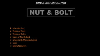 SIMPLE MECHANICAL PART
 Introduction
 Types of Nuts
 Types of Bolts
 Sizes of Nut & Bolt
 Material & Manufacturing
 Uses
 Manufacturers
 