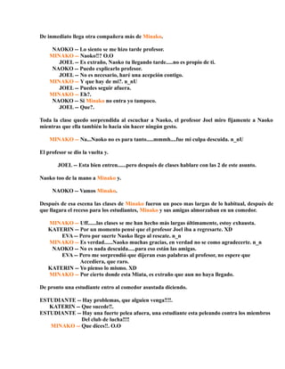 De inmediato llega otra compañera más de Minako.
NAOKO -- Lo siento se me hizo tarde profesor.
MINAKO -- Naoko‼? O.O
JOEL -- Es extraño, Naoko tu llegando tarde.....no es propio de ti.
NAOKO -- Puedo explicarlo profesor.
JOEL -- No es necesario, haré una acepción contigo.
MINAKO -- Y que hay de mi?. n_nU
JOEL -- Puedes seguir afuera.
MINAKO -- Eh?.
NAOKO -- Si Minako no entra yo tampoco.
JOEL -- Que?.
Toda la clase quedo sorprendida al escuchar a Naoko, el profesor Joel miro fijamente a Naoko
mientras que ella también lo hacia sin hacer ningún gesto.
MINAKO -- Na...Naoko no es para tanto.....mmmh....fue mi culpa descuida. n_nU
El profesor se dio la vuelta y.
JOEL -- Esta bien entren......pero después de clases hablare con las 2 de este asunto.
Naoko too de la mano a Minako y.
NAOKO -- Vamos Minako.
Después de esa escena las clases de Minako fueron un poco mas largas de lo habitual, después de
que llagara el receso para los estudiantes, Minako y sus amigas almorzaban en un comedor.
MINAKO -- Uff......las clases se me han hecho más largas últimamente, estoy exhausta.
KATERIN -- Por un momento pensé que el profesor Joel iba a regresarte. XD
EVA -- Pero por suerte Naoko llego al rescate. n_n
MINAKO -- Es verdad......Naoko muchas gracias, en verdad no se como agradecerte. n_n
NAOKO -- No es nada descuida.....para eso están las amigas.
EVA -- Pero me sorprendió que dijeran esas palabras al profesor, no espere que
Accediera, que raro.
KATERIN -- Yo pienso lo mismo. XD
MINAKO -- Por cierto donde esta Miata, es extraño que aun no haya llegado.
De pronto una estudiante entro al comedor asustada diciendo.
ESTUDIANTE -- Hay problemas, que alguien venga‼‼.
KATERIN -- Que sucede‼.
ESTUDIANTE -- Hay una fuerte pelea afuera, una estudiante esta peleando contra los miembros
Del club de lucha‼‼
MINAKO -- Que dices‼. O.O
 