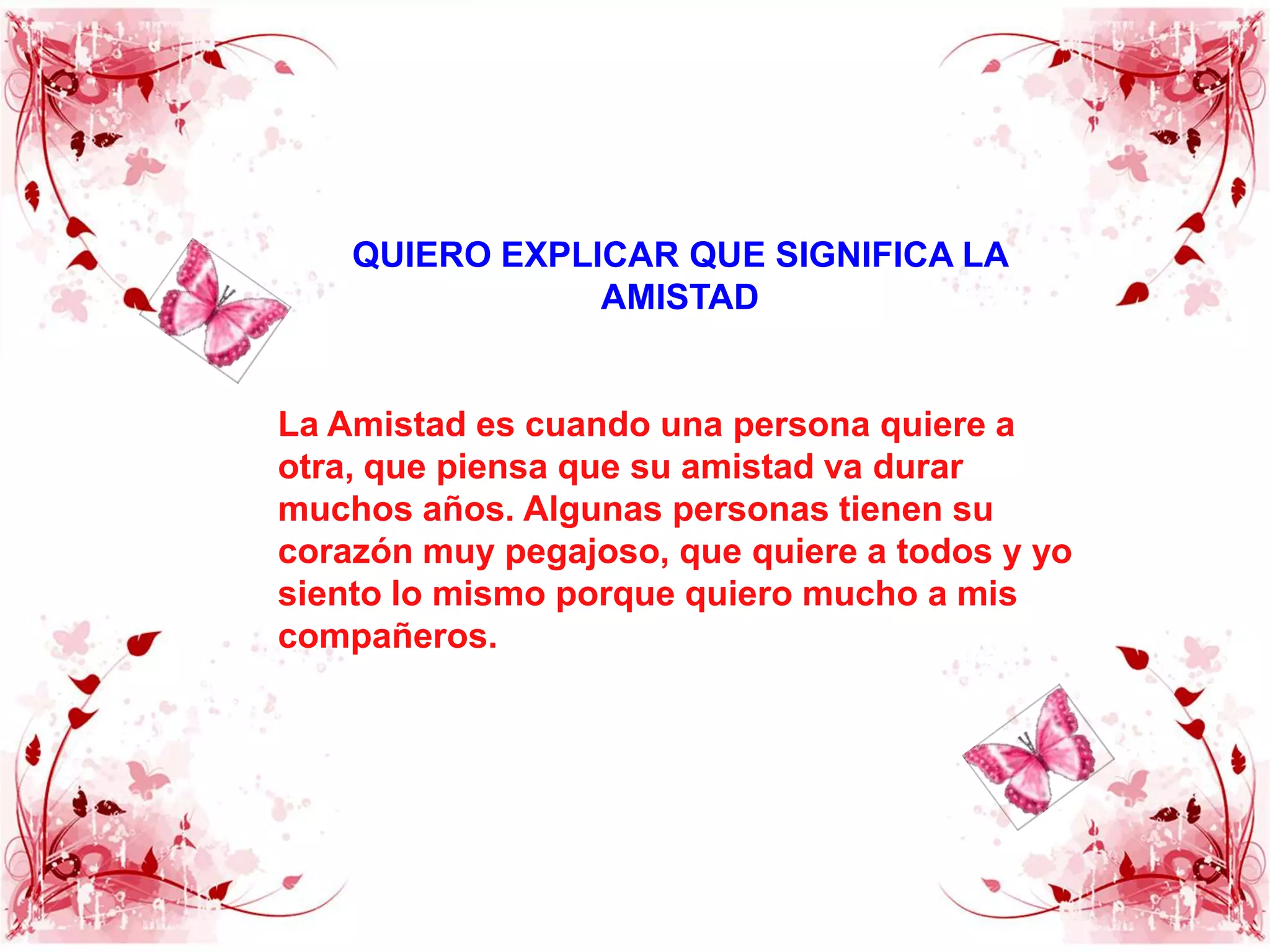 QUIERO EXPLICAR QUE SIGNIFICA LA AMISTADLa Amistad es cuando una persona quiere a otra, que piensa que su amistad va durar muchos años. Algunas personas tienen su corazón muy pegajoso, que quiere a todos y yo siento lo mismo porque quiero mucho a mis compañeros.