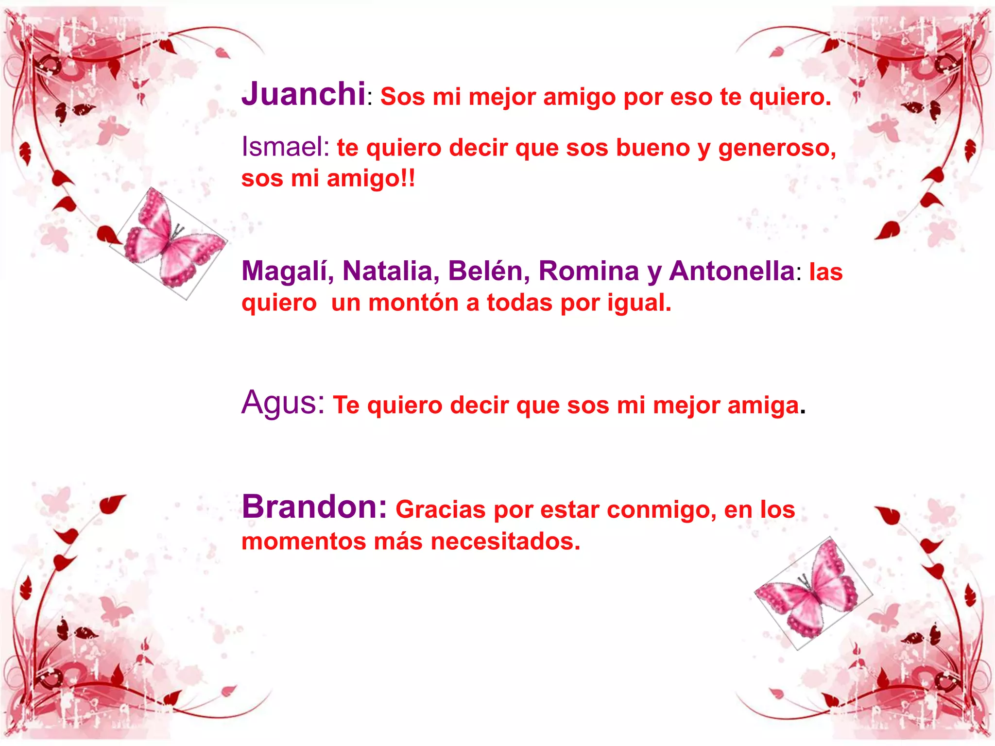 Juanchi: Sos mi mejor amigo por eso te quiero.Ismael: te quiero decir que sos bueno y generoso, sos mi amigo!!Magalí, Natalia, Belén, Romina y Antonella: las quiero  un montón a todas por igual.Agus:Te quiero decir que sos mi mejor amiga.Brandon:Gracias por estar conmigo, en los momentos más necesitados.