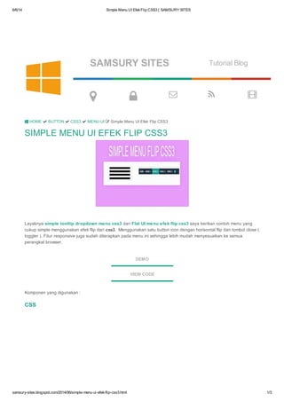 6/6/14 Simple Menu UI EfekFlip CSS3 | SAMSURY SITES
samsury-sites.blogspot.com/2014/06/simple-menu-ui-efek-flip-css3.html 1/3
SAMSURY SITES Tutorial Blog
    
SIMPLE MENU UI EFEK FLIP CSS3
Layaknya simple tooltip dropdown menu css3 dan Flat UI menu efek flip css3 saya berikan contoh menu yang
cukup simple menggunakan efek flip dari css3. Menggunakan satu button icon dengan horisontal flip dan tombol close (
toggler ). Fitur responsive juga sudah diterapkan pada menu ini sehingga lebih mudah menyesuaikan ke semua
perangkat browser.
DEMO
VIEW CODE
Komponen yang digunakan :
CSS
 HOME  BUTTON  CSS3  MENU UI  Simple Menu UI Efek Flip CSS3

 