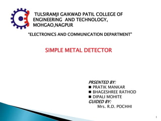 F
TULSIRAMJI GAIKWAD PATIL COLLEGE OF
ENGINEERING AND TECHNOLOGY,
MOHGAO,NAGPUR AND TECHNOLOGY,
MOHGAO,NAGPUR
“ELECTRONICS AND COMMUNICATION DEPARTMENT”
SIMPLE METAL DETECTOR
PRSENTED BY:
 PRATIK MANKAR
 BHAGESHREE RATHOD
 DIPALI MOHITE
GUIDED BY:
Mrs. R.D. POCHHI
1
 
