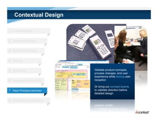 Contextual Design

1   Contextual Inquiry



2   Interpretation Session



3   Work Models & Affinity



4   Visioning



5   Storyboards                     Validate product concepts,
                                    process changes, and user
                                    experience while testing user
6   Interaction Patterns & UED      reception

                                    Or bring out concept boards
7   Paper Prototype Interviews      to validate direction before
                                    detailed design

8   Visual Design & Agile Stories
 