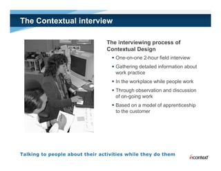 The Contextual interview

                      The interviewing process of
                      Contextual Design
                        One-on-one 2-hour field interview
                        Gathering detailed information about
                         work practice
                              p
                        In the workplace while people work
                        Through observation and discussion
                         of on-going work
                            on going
                        Based on a model of apprenticeship
                         to the customer
 