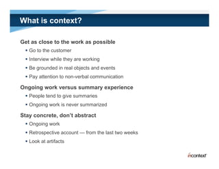 What is context?

Get as close to the work as possible
  Go to the customer
  Interview while they are working
  Be grounded in real objects and events
  Pay attention to non-verbal communication

Ongoing work versus summary experience
  People tend to give summaries
  Ongoing work is never summarized

Stay concrete don’t abstract
     concrete, don t
  Ongoing work
  Retrospective account — from the last two weeks
  Look at artifacts
 