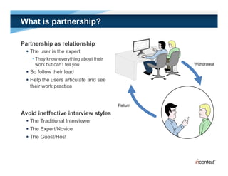 What is partnership?

Partnership as relationship
  The user is the expert
    • They know everything about their
      work but can’t tell you                     Withdrawal

  So follow their lead
  Help the users articulate and see
   their work practice


                                         Return

Avoid ineffective interview styles
  The Traditional Interviewer
  The Expert/Novice
  The Guest/Host
 