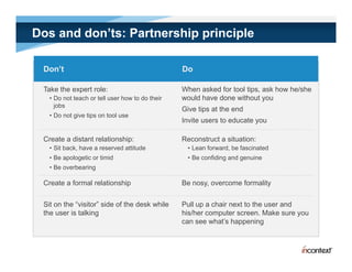 Dos and don’ts: Partnership principle

 Don’t                                           Do

 Take the expert role:                           When asked for tool tips, ask how he/she
   • Do not teach or tell user how to do their   would have done without you
     jobs
                                                 Give tips at the end
   • Do not give tips on tool use
                                                 Invite
                                                 I it users to educate you
                                                            t d     t

 Create a distant relationship:                  Reconstruct a situation:
   • Sit back, have a reserved attitude           • Lean forward, be fascinated
   • Be apologetic or timid                       • Be confiding and genuine
   • Be overbearing

 Create a formal relationship                    Be nosy, overcome formality


 Sit on the “visitor” side of the desk while     Pull up a chair next to the user and
 the user is talking                             his/her computer screen. Make sure you
                                                 can see what’s happening
                                                          what s
 