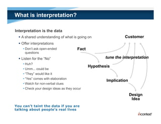 What is interpretation?

Interpretation is the data
   A shared understanding of what is g g on
                         g            going                      Customer
   Offer interpretations
    • Don’t ask open-ended              Fact
      q
      questions
   Listen for the “No”                                tune the interpretation
    • Huh?
                                               Hypothesis
    • Umm... could be
    • “They” would like it
    • “Yes” comes with elaboration
                                                       Implication
    • Watch for non-verbal clues
    • Check your design ideas as they occur
                                                                     Design
                                                                      Idea
 
