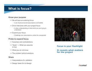 What is focus?

Know your purpose
   We all have an entering focus
     • A set of preconceived assumptions and beliefs

   Drive interviews with your project focus
     • A clear understanding of what work you are trying to
       understand

   Expand your focus
     • Challenge your assumptions, probe the unexpected

Probe to expand focus
   Surprises and contradictions
   “Nods” — What you assume
    is true
   What you do not know
   The problem behind solutions

Share
   Interpretations for validation
   Design ideas for co-design
 