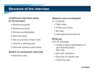 Structure of the interview

Traditional interview steps         Observe and co-interpret
(5-10 minutes)                      (1 ½ hours)
  Introduce yourself                 Take notes
  Reveal your focus                  Follow your focus
                                      Be nosy
                                             y
  Promise confidentiality
                                      Interruptions are data too
  Start recording
  Get an overview of their work    Wrap-up
                                    (10-15 i t )
                                    (10 15 minutes)
  Look for a starting point
                                      Create a large interpretation of
  Deal with opinions about tools      your learning about
                                       their role
Switch to contextual interview
                                      Ask “pet” questions
  Reset the rules                    Give tips on system use
                                      Th k th user
                                       Thank the
 