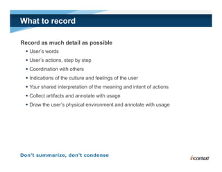 What to record

Record as much detail as possible
  User’s words
  User’s actions, step by step
  Coordination with others
  Indications of the culture and feelings of the user
  Your shared interpretation of the meaning and intent of actions
  Collect artifacts and annotate with usage
  Draw the user’s physical environment and annotate with usage
 