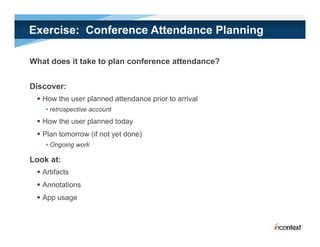 Exercise: Conference Attendance Planning

What does it take to plan conference attendance?


Discover:
  How the user planned attendance prior to arrival
    • retrospective account
        t      ti         t
  How the user planned today
  Plan tomorrow (if not yet done)
    • Ongoing work

Look at:
  A tif t
   Artifacts
  Annotations
  App usage
    pp    g
 