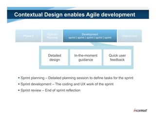 Contextual Design enables Agile development


                    Release                     Development
    Phase 0                                                                      Deployment
                                                                                   p y
                    Planning       sprint | sprint | sprint | sprint | sprint




                     Detailed           In-the-moment                     Quick user
                     design                guidance                       feedback




  Sprint planning – Detailed planning session to define tasks for the sprint
  Sprint development – The coding and UX work of the sprint
  Sprint review – End of sprint reflection
 