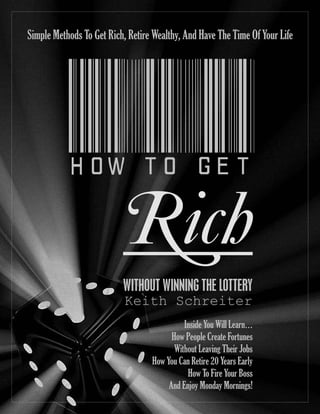 HOWTOGET
Rich
WITHOUT WINNING THE LOTTERY
Keith Schreiter
Simple Methods To Get Rich, Retire Wealthy, And Have The Time Of Your Life
Inside You Will Learn…
How People Create Fortunes
Without Leaving Their Jobs
How You Can Retire 20 Years Early
How To Fire Your Boss
And Enjoy Monday Mornings!
 