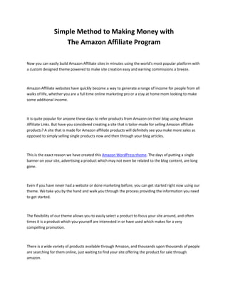 Simple Method to Making Money with
                   The Amazon Affiliate Program

Now you can easily build Amazon Affiliate sites in minutes using the world's most popular platform with
a custom designed theme powered to make site creation easy and earning commissions a breeze.



Amazon Affiliate websites have quickly become a way to generate a range of income for people from all
walks of life, whether you are a full time online marketing pro or a stay at home mom looking to make
some additional income.



It is quite popular for anyone these days to refer products from Amazon on their blog using Amazon
Affiliate Links. But have you considered creating a site that is tailor-made for selling Amazon affiliate
products? A site that is made for Amazon affiliate products will definitely see you make more sales as
opposed to simply selling single products now and then through your blog articles.



This is the exact reason we have created this Amazon WordPress theme. The days of putting a single
banner on your site, advertising a product which may not even be related to the blog content, are long
gone.



Even if you have never had a website or done marketing before, you can get started right now using our
theme. We take you by the hand and walk you through the process providing the information you need
to get started.



The flexibility of our theme allows you to easily select a product to focus your site around, and often
times it is a product which you yourself are interested in or have used which makes for a very
compelling promotion.



There is a wide variety of products available through Amazon, and thousands upon thousands of people
are searching for them online, just waiting to find your site offering the product for sale through
amazon.
 