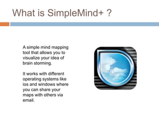 What is SimpleMind+ ?


  A simple mind mapping
  tool that allows you to
  visualize your idea of
  brain storming.

  It works with different
  operating systems like
  ios and windows where
  you can share your
  maps with others via
  email.
 