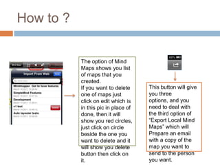 How to ?


           The option of Mind
           Maps shows you list
           of maps that you
           created.
           If you want to delete     This button will give
           one of maps just          you three
           click on edit which is    options, and you
           in this pic in place of   need to deal with
           done, then it will        the third option of
           show you red circles,     “Export Local Mind
           just click on circle      Maps” which will
           beside the one you        Prepare an email
           want to delete and it     with a copy of the
           will show you delete      map you want to
           button then click on      send to the person
           it.                       you want.
 