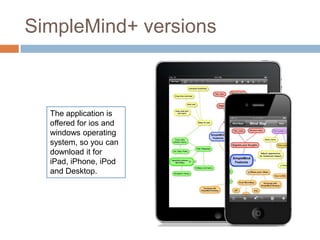 SimpleMind+ versions



  The application is
  offered for ios and
  windows operating
  system, so you can
  download it for
  iPad, iPhone, iPod
  and Desktop.
 