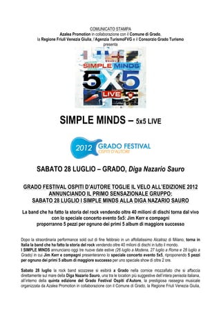 COMUNICATO STAMPA
                       Azalea Promotion in collaborazione con il Comune di Grado,
          la Regione Friuli Venezia Giulia, l’Agenzia TurismoFVG e il Consorzio Grado Turismo
                                                  presenta




                        SIMPLE MINDS – 5x5 LIVE



         SABATO 28 LUGLIO – GRADO, Diga Nazario Sauro

 GRADO FESTIVAL OSPITI D’AUTORE TOGLIE IL VELO ALL’EDIZIONE 2012
         ANNUNCIANDO IL PRIMO SENSAZIONALE GRUPPO:
   SABATO 28 LUGLIO I SIMPLE MINDS ALLA DIGA NAZARIO SAURO
La band che ha fatto la storia del rock vendendo oltre 40 milioni di dischi torna dal vivo
             con lo speciale concerto evento 5x5: Jim Kerr e compagni
      proporranno 5 pezzi per ognuno dei primi 5 album di maggiore successo

Dopo la straordinaria performance sold out di fine febbraio in un affollatissimo Alcatraz di Milano, torna in
Italia la band che ha fatto la storia del rock vendendo oltre 40 milioni di dischi in tutto il mondo.
I SIMPLE MINDS annunciano oggi tre nuove date estive (26 luglio a Modena, 27 luglio a Roma e 28 luglio a
Grado) in cui Jim Kerr e compagni presenteranno lo speciale concerto evento 5x5, riproponendo 5 pezzi
per ognuno dei primi 5 album di maggiore successo per uno speciale show di oltre 2 ore.

Sabato 28 luglio la rock band scozzese si esibirà a Grado nella cornice mozzafiato che si affaccia
direttamente sul mare della Diga Nazario Sauro, una tra le location più suggestive dell’intera penisola italiana,
all’interno della quinta edizione del Grado Festival Ospiti d’Autore, la prestigiosa rassegna musicale
organizzata da Azalea Promotion in collaborazione con il Comune di Grado, la Regione Friuli Venezia Giulia,
 