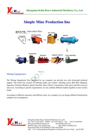 Zhengzhou Kehai Heavy Industrial Machinery Co., Ltd




                      Simple Mine Production line




Mining Equipments:

The Mining Equipments flow produced by our company can provide you with all-around technical
support. The whole line consists of vibrating feeder, jaw crusher, vibrating screen, Ball Mill, Magnetic
Separator, Flotation Machine, Spiral Classifier, Dryer, Mixer, Concentrator, Fitter press and belt conveyor
and so on. According to specific requirements, we can combine different models together to meet various
needs.

According to different customers and different mine, my company for you design different beneficiation
complete sets of equipment.




                           Zhengzhou Kehai Heavy Industrial Machinery Co., Ltd
                           Tel: +86-371-64135926 Mobile: +86 15237140218 Fax: +86-371-64392429
                           Mail:gary102884@hotmail.com           lhs102884@sohu.com
                           Website: http://www.zzkehai.com           http://kehai.en.alibaba.com
                           Skype:lhs102884; ICQ:566896923;Yahoo:lhs102884
                           Add: No.7, Chaoyang Road,Zhengzhou City,Henan Province, China zip:451200
 