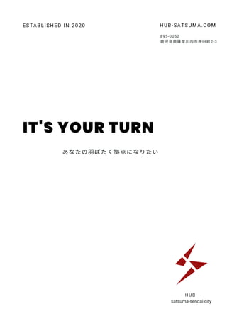 IT'S YOUR TURN
HUB
satsuma-sendai city
895-0052
鹿児島県薩摩川内市神田町2‐3
HUB-SATSUMA.COM
ESTABLISHED IN 2020
あなたの羽ばたく拠点になりたい
 