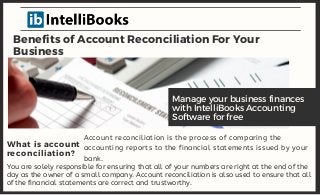 Benefits of Account Reconciliation For Your
Business
Account reconciliation is the process of comparing the
accounting reports to the financial statements issued by your
bank.
Manage your business finances
with IntelliBooks Accounting
Software for free
What is account
reconciliation?
You are solely responsible for ensuring that all of your numbers are right at the end of the
day as the owner of a small company. Account reconciliation is also used to ensure that all
of the financial statements are correct and trustworthy.
 
