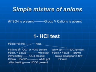 Simple mixture of anions   #if SO4 is present----------Group V Cations is absent  1- HCl test #Solid +dil Hcl -------  heat # Strong eff. /CO3  or HCO3 present  yellow ppt---------S2O3 present #Soln. + BaCl2------------- white ppt  #Soln.+ FeCl3-----brown  immediately------- CO3 present  colour disappear in few  # Soln. + BaCl2------------- white ppt  minutes after heating------- HCO3 present 