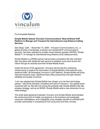 For Immediate Release

Simple Mobile Selects Vinculum Communications’ Best-of-Breed VoIP
Platform to Manage and Transport Its International Long Distance Calling
Services

San Diego, Calif. – November 15, 2009 – Vinculum Communications, Inc., a
global provider of wholesale, business and residential IP communications
services, has been selected by mobile virtual network operator (MVNO), Simple
Mobile™, to manage its international long distance (ILD) calling services.

Simple Mobile is a MVNO partner that provides competitive flat rate unlimited
talk, text plans with additional web service to wireless consumers across the
nation through its recently launched Simple Mobile brand.

Under the terms of the agreement, Vinculum will provide the underlying
infrastructure to support the termination of Simple Mobile’s International Long
distance traffic. By leveraging Vinculum’s VoIP platform, Simple Mobile will enjoy
reduced transport costs, significant back office productivity and high network
reliability and quality of service.

“I am very pleased that Simple Mobile has chosen us to be their technology
partner,” said Scott Goodwin, President and CEO of Vinculum. “Our global reach
combined with our flat rate ILD pricing fits perfectly with Simple Mobile’s flat rate
wireless strategy, and as an MVNO, Simple Mobile adds a new dimension to our
retail strategy.”

The white label agreement between Vinculum and Simple Mobile demonstrates
the continuing trend of mobile convergence in the business and residential
consumer marketplace, and it highlights a key strategic benefit of a MVNO/VoIP
provider partnership in competing for ILD consumers and their minutes.
 