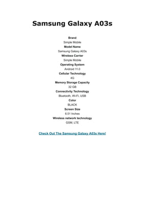 Samsung Galaxy A03s
Brand
Simple Mobile
Model Name
Samsung Galaxy A03s
Wireless Carrier
Simple Mobile
Operating System
Android 11.0
Cellular Technology
4G
Memory Storage Capacity
32 GB
Connectivity Technology
Bluetooth, Wi-Fi, USB
Color
BLACK
Screen Size
6.51 Inches
Wireless network technology
GSM, LTE
Check Out The Samsung Galaxy A03s Here!
 