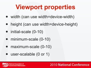 Viewport properties
•   width (can use width=device-width)

•   height (can use width=device-height)

•   initial-scale (0-10)

•   minimum-scale (0-10)

•   maximum-scale (0-10)

•   user-scalable (0 or 1)
 