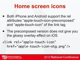 Home screen icons
•   Both iPhone and Android support the rel
    attributes “apple-touch-icon-precomposed”
    and “apple-touch-icon” of the link tag

•   The precomposed version does not give you
    the glossy overlay effect on iOS
<link rel="apple-touch-icon"
  href="apple-touch-icon-otg.png"/>
 
