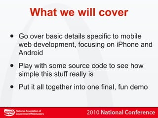 What we will cover

•   Go over basic details specific to mobile
    web development, focusing on iPhone and
    Android

•   Play with some source code to see how
    simple this stuff really is

•   Put it all together into one final, fun demo
 