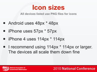 Icon sizes
         All devices listed use PNG files for icons


•   Android uses 48px * 48px

•   iPhone uses 57px * 57px

•   iPhone 4 uses 114px * 114px

•   I recommend using 114px * 114px or larger.
    The devices all scale them down fine
 