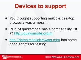 Devices to support

•   You thought supporting multiple desktop
    browsers was a mess...

•   PPK of quirksmode has a compatibility list
    @ http://quirksmode.org/m

•   http://detectmobilebrowser.com has some
    good scripts for testing
 